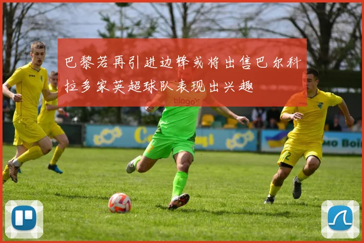 巴黎若再引进边锋或将出售巴尔科拉多家英超球队表现出兴趣