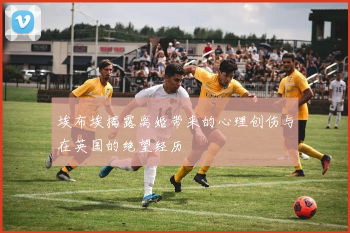 埃布埃揭露离婚带来的心理创伤与在英国的绝望经历