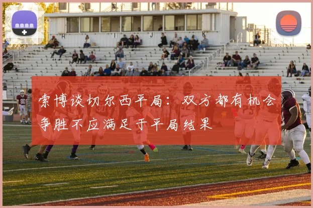 索博谈切尔西平局：双方都有机会争胜不应满足于平局结果