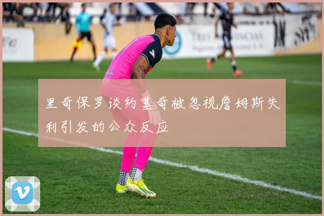 里奇保罗谈约基奇被忽视詹姆斯失利引发的公众反应