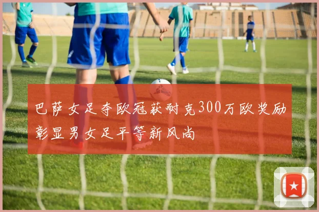 巴萨女足夺欧冠获耐克300万欧奖励彰显男女足平等新风尚