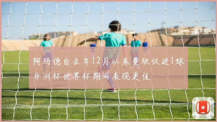 阿玛德自去年12月以来曼联仅进1球非洲杯世界杯期间表现更佳