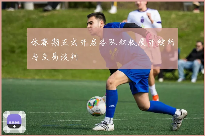 休赛期正式开启各队积极展开续约与交易谈判