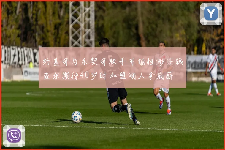 约基奇与东契奇联手可能性渺茫钱查尔期待40岁时加盟湖人拿底薪