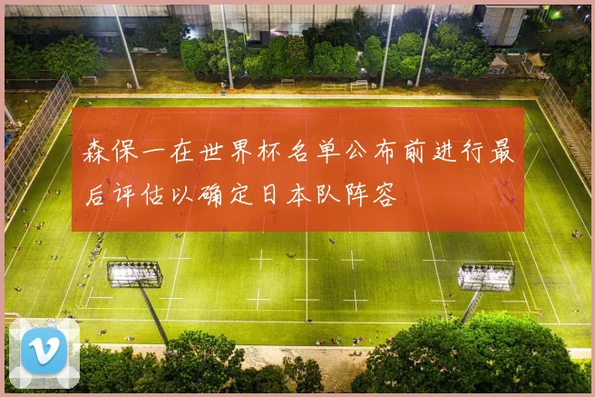 森保一在世界杯名单公布前进行最后评估以确定日本队阵容