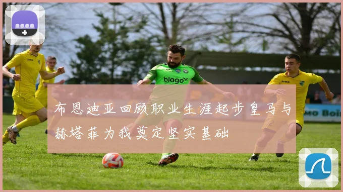 布恩迪亚回顾职业生涯起步皇马与赫塔菲为我奠定坚实基础