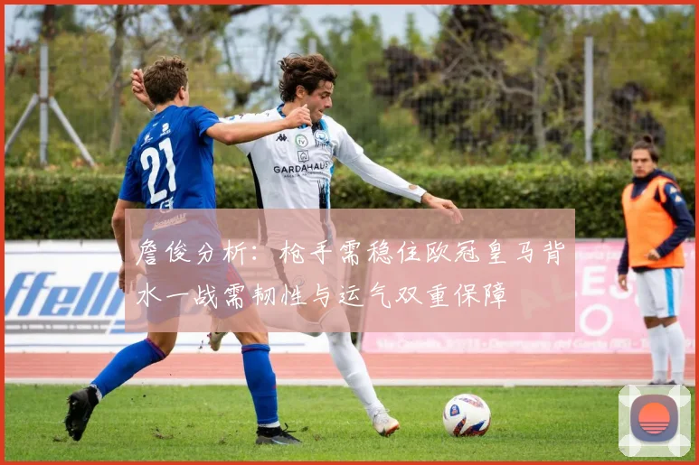 詹俊分析：枪手需稳住欧冠皇马背水一战需韧性与运气双重保障