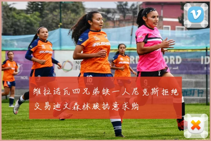 维拉诺瓦四兄弟缺一人尼克斯拒绝交易迪文森林狼执意求购