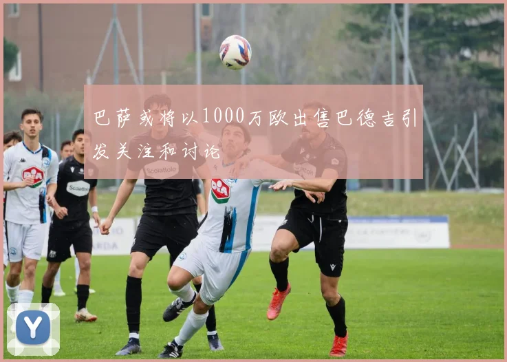 巴萨或将以1000万欧出售巴德吉引发关注和讨论