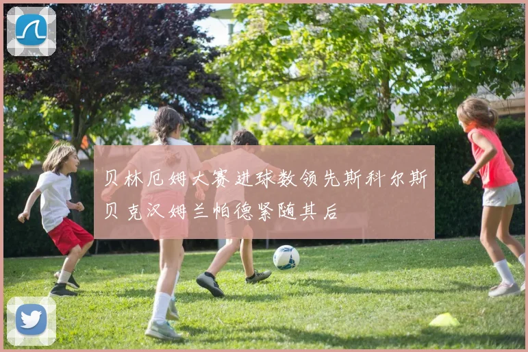 贝林厄姆大赛进球数领先斯科尔斯贝克汉姆兰帕德紧随其后
