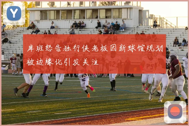 库班怒告独行侠老板因新球馆规划被边缘化引发关注