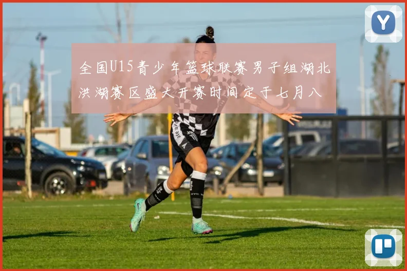 全国U15青少年篮球联赛男子组湖北洪湖赛区盛大开赛时间定于七月八日至十三日